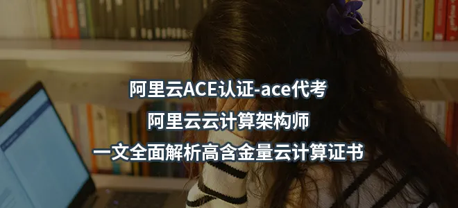 阿里云ACE认证-ace代考-阿里云云计算架构师:一文全面解析高含金量云计算证书