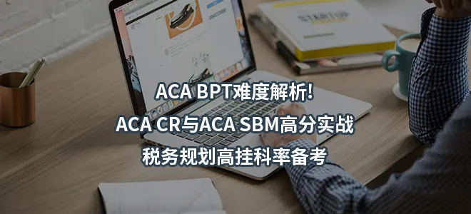 ACA BPT难度解析!ACA CR与ACA SBM高分实战-税务规划高挂科率备考