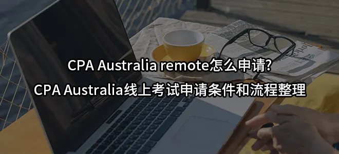 CPA Australia remote怎么申请?CPA Australia线上考试申请条件和流程整理